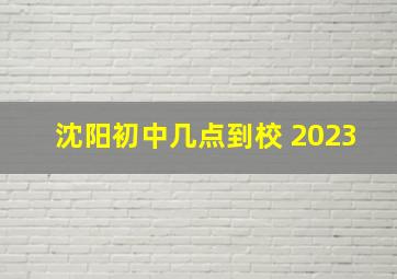 沈阳初中几点到校 2023